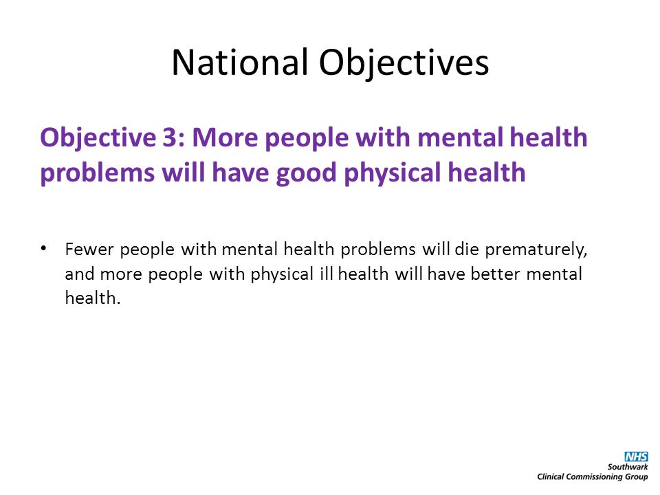 National Objectives Objective 3: More people with mental health problems will have good physical health Fewer people with mental health problems will die prematurely, and more people with physical ill health will have better mental health.