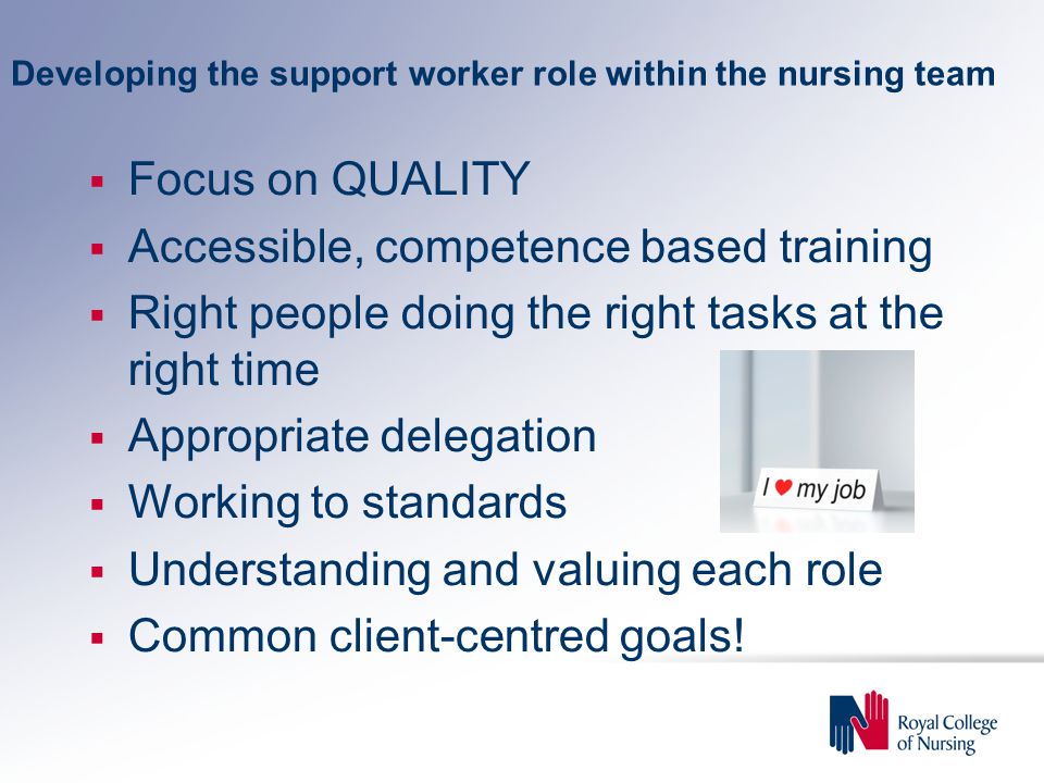 Developing the support worker role within the nursing team  Focus on QUALITY  Accessible, competence based training  Right people doing the right tasks at the right time  Appropriate delegation  Working to standards  Understanding and valuing each role  Common client-centred goals!