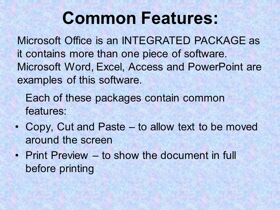 Common Features: Each of these packages contain common features: Copy, Cut and Paste – to allow text to be moved around the screen Print Preview – to show the document in full before printing Microsoft Office is an INTEGRATED PACKAGE as it contains more than one piece of software.