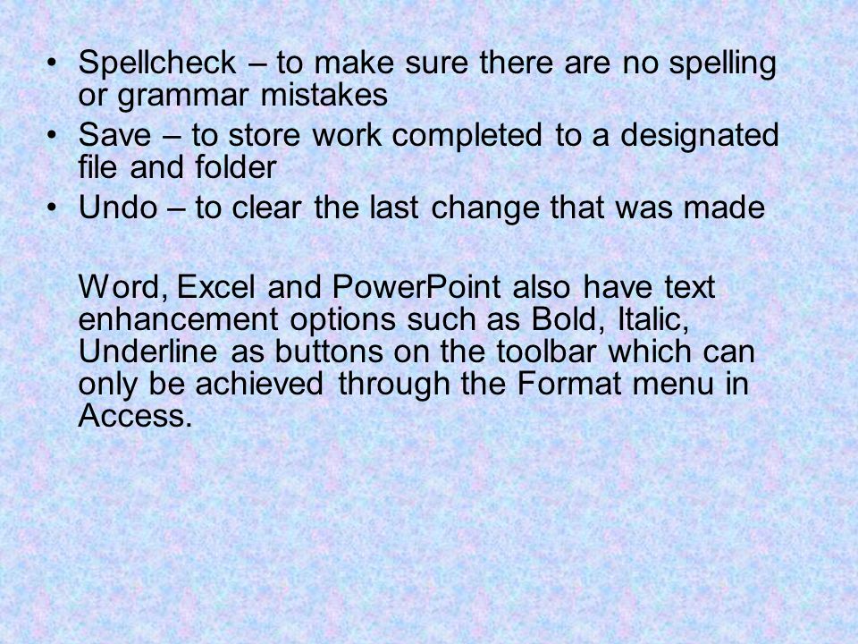 Spellcheck – to make sure there are no spelling or grammar mistakes Save – to store work completed to a designated file and folder Undo – to clear the last change that was made Word, Excel and PowerPoint also have text enhancement options such as Bold, Italic, Underline as buttons on the toolbar which can only be achieved through the Format menu in Access.