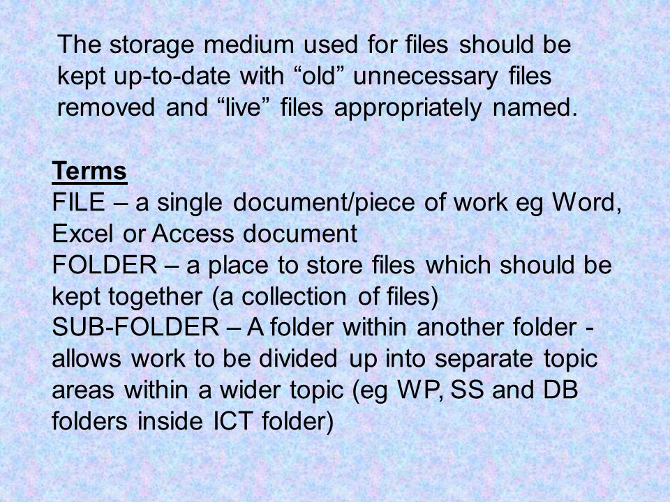 Terms FILE – a single document/piece of work eg Word, Excel or Access document FOLDER – a place to store files which should be kept together (a collection of files) SUB-FOLDER – A folder within another folder - allows work to be divided up into separate topic areas within a wider topic (eg WP, SS and DB folders inside ICT folder) The storage medium used for files should be kept up-to-date with old unnecessary files removed and live files appropriately named.