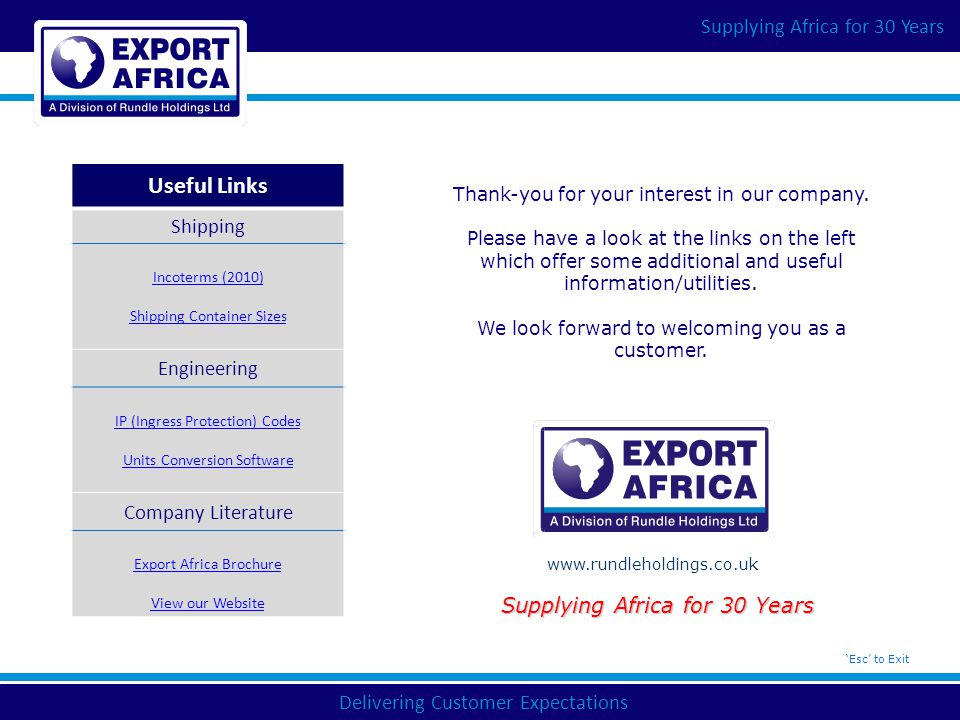 Delivering Customer Expectations Supplying Africa for 30 Years   Supplying Africa for 30 Years ‘Esc’ to Exit Useful Links Shipping Incoterms (2010) Shipping Container Sizes Engineering IP (Ingress Protection) Codes Units Conversion Software Company Literature Export Africa Brochure View our Website Thank-you for your interest in our company.