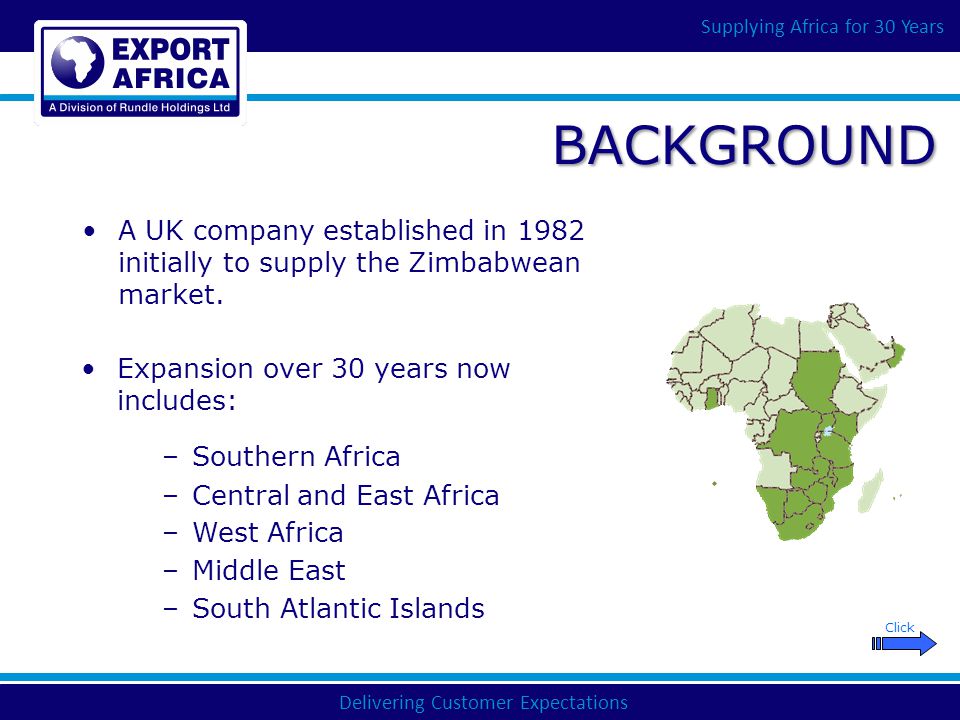Delivering Customer Expectations Supplying Africa for 30 Years BACKGROUND –Middle East Click –West Africa –Central and East Africa –Southern Africa Expansion over 30 years now includes: A UK company established in 1982 initially to supply the Zimbabwean market.