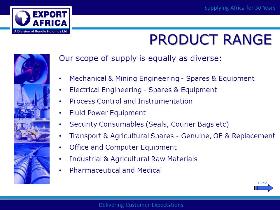 Delivering Customer Expectations Supplying Africa for 30 Years PRODUCT RANGE Mechanical & Mining Engineering - Spares & Equipment Electrical Engineering - Spares & Equipment Process Control and Instrumentation Fluid Power Equipment Security Consumables (Seals, Courier Bags etc) Transport & Agricultural Spares - Genuine, OE & Replacement Office and Computer Equipment Industrial & Agricultural Raw Materials Pharmaceutical and Medical Our scope of supply is equally as diverse: Click