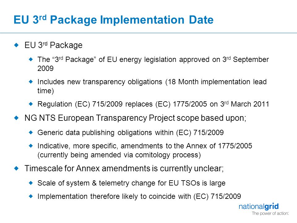 EU 3 rd Package Implementation Date  EU 3 rd Package  The 3 rd Package of EU energy legislation approved on 3 rd September 2009  Includes new transparency obligations (18 Month implementation lead time)  Regulation (EC) 715/2009 replaces (EC) 1775/2005 on 3 rd March 2011  NG NTS European Transparency Project scope based upon;  Generic data publishing obligations within (EC) 715/2009  Indicative, more specific, amendments to the Annex of 1775/2005 (currently being amended via comitology process)  Timescale for Annex amendments is currently unclear;  Scale of system & telemetry change for EU TSOs is large  Implementation therefore likely to coincide with (EC) 715/2009
