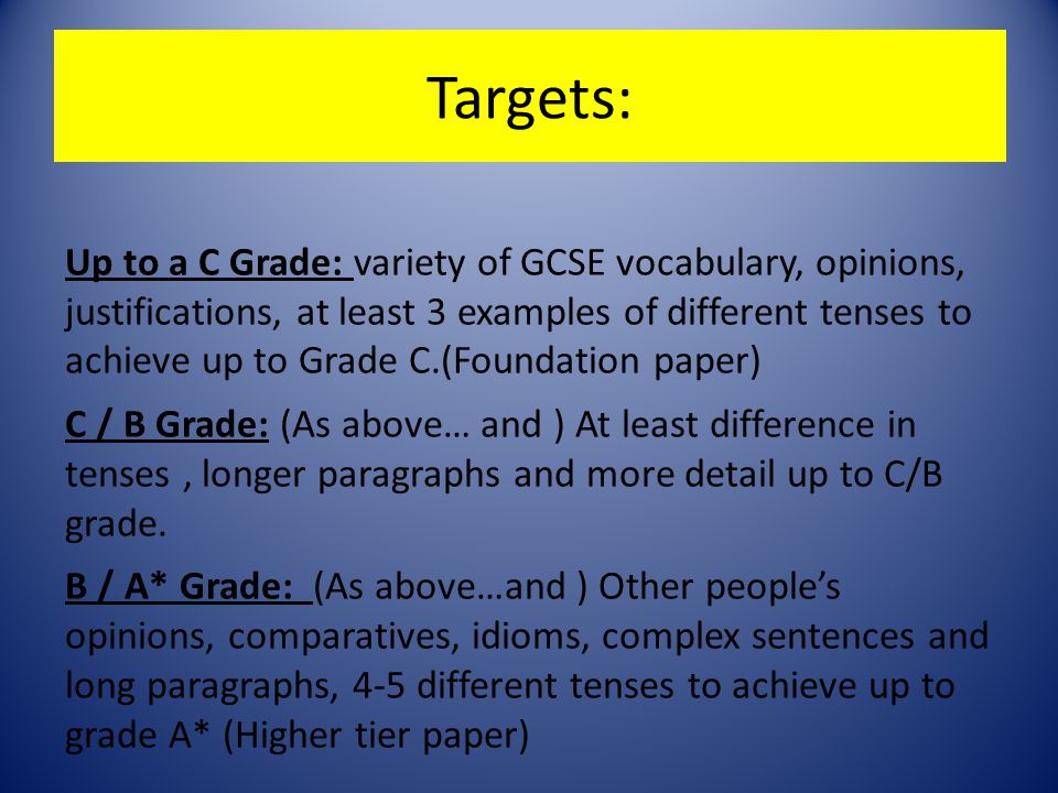 Targets: Up to a C Grade: variety of GCSE vocabulary, opinions, justifications, at least 3 examples of different tenses to achieve up to Grade C.(Foundation paper) C / B Grade: (As above… and ) At least difference in tenses, longer paragraphs and more detail up to C/B grade.