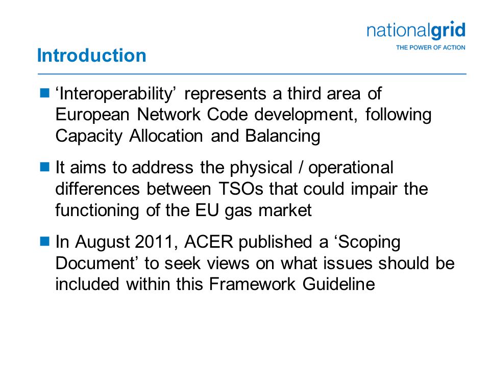 Introduction  ‘Interoperability’ represents a third area of European Network Code development, following Capacity Allocation and Balancing  It aims to address the physical / operational differences between TSOs that could impair the functioning of the EU gas market  In August 2011, ACER published a ‘Scoping Document’ to seek views on what issues should be included within this Framework Guideline