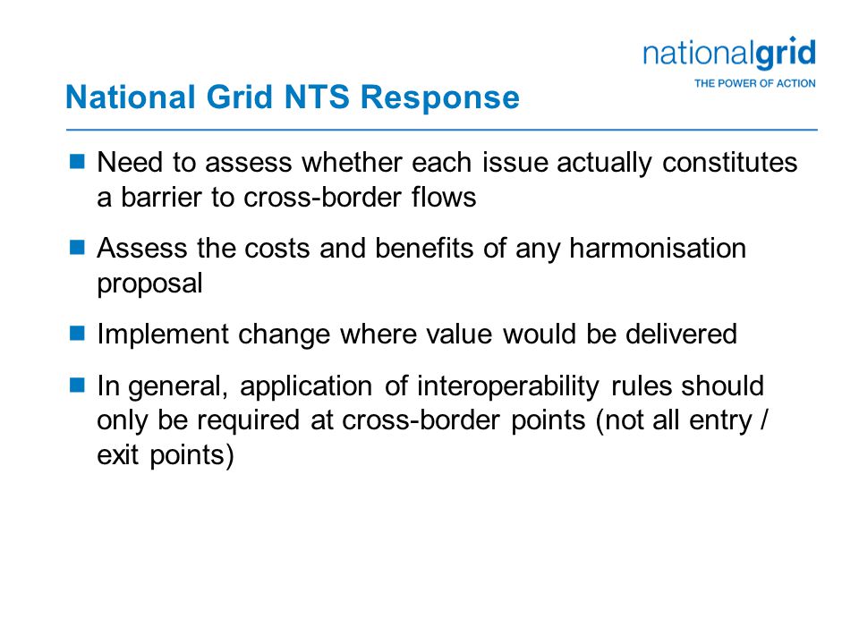 National Grid NTS Response  Need to assess whether each issue actually constitutes a barrier to cross-border flows  Assess the costs and benefits of any harmonisation proposal  Implement change where value would be delivered  In general, application of interoperability rules should only be required at cross-border points (not all entry / exit points)