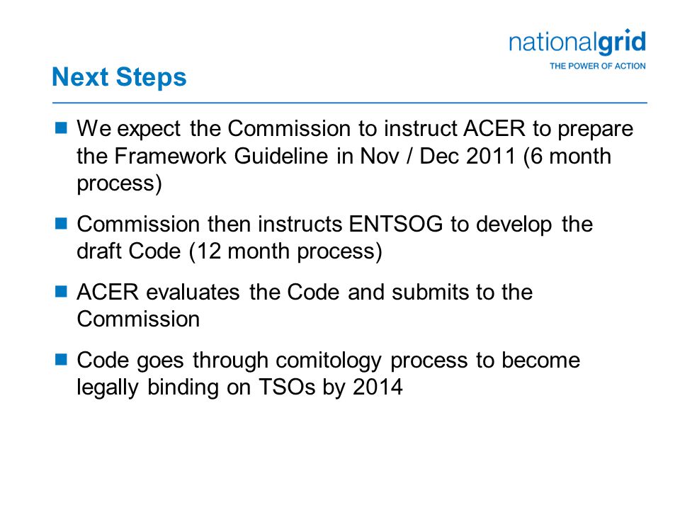 Next Steps  We expect the Commission to instruct ACER to prepare the Framework Guideline in Nov / Dec 2011 (6 month process)  Commission then instructs ENTSOG to develop the draft Code (12 month process)  ACER evaluates the Code and submits to the Commission  Code goes through comitology process to become legally binding on TSOs by 2014