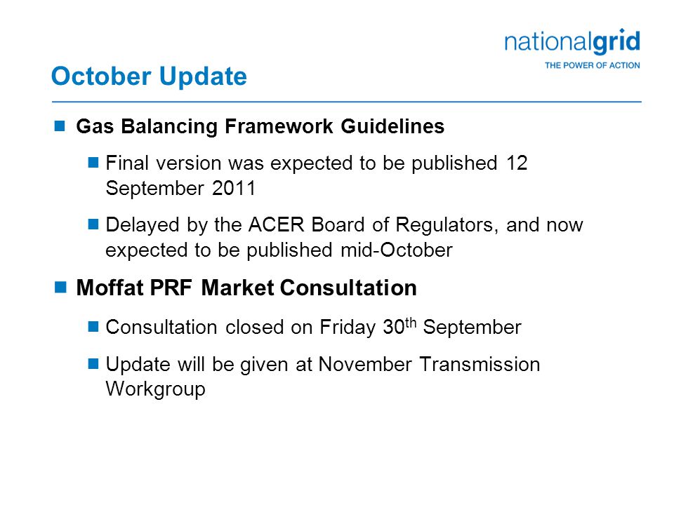 October Update  Gas Balancing Framework Guidelines  Final version was expected to be published 12 September 2011  Delayed by the ACER Board of Regulators, and now expected to be published mid-October  Moffat PRF Market Consultation  Consultation closed on Friday 30 th September  Update will be given at November Transmission Workgroup