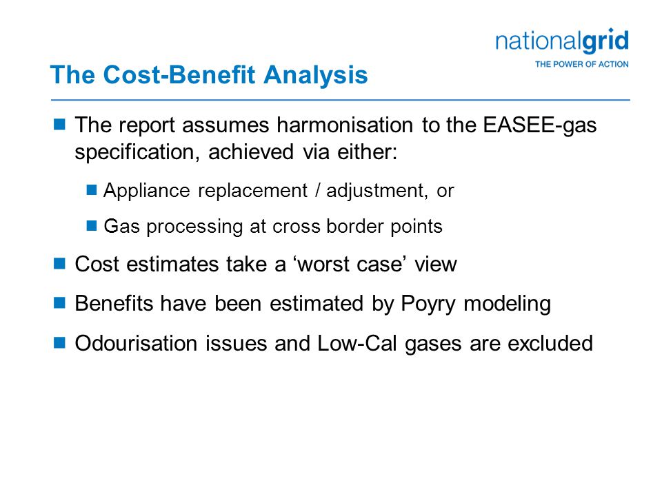 The Cost-Benefit Analysis  The report assumes harmonisation to the EASEE-gas specification, achieved via either:  Appliance replacement / adjustment, or  Gas processing at cross border points  Cost estimates take a ‘worst case’ view  Benefits have been estimated by Poyry modeling  Odourisation issues and Low-Cal gases are excluded