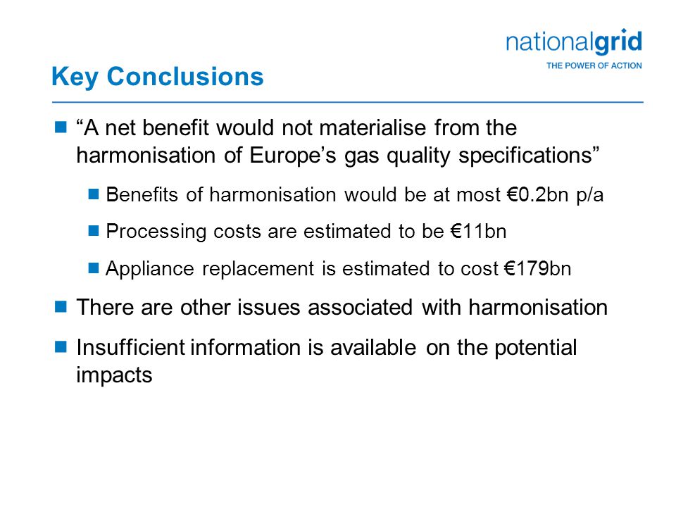 Key Conclusions  A net benefit would not materialise from the harmonisation of Europe’s gas quality specifications  Benefits of harmonisation would be at most €0.2bn p/a  Processing costs are estimated to be €11bn  Appliance replacement is estimated to cost €179bn  There are other issues associated with harmonisation  Insufficient information is available on the potential impacts