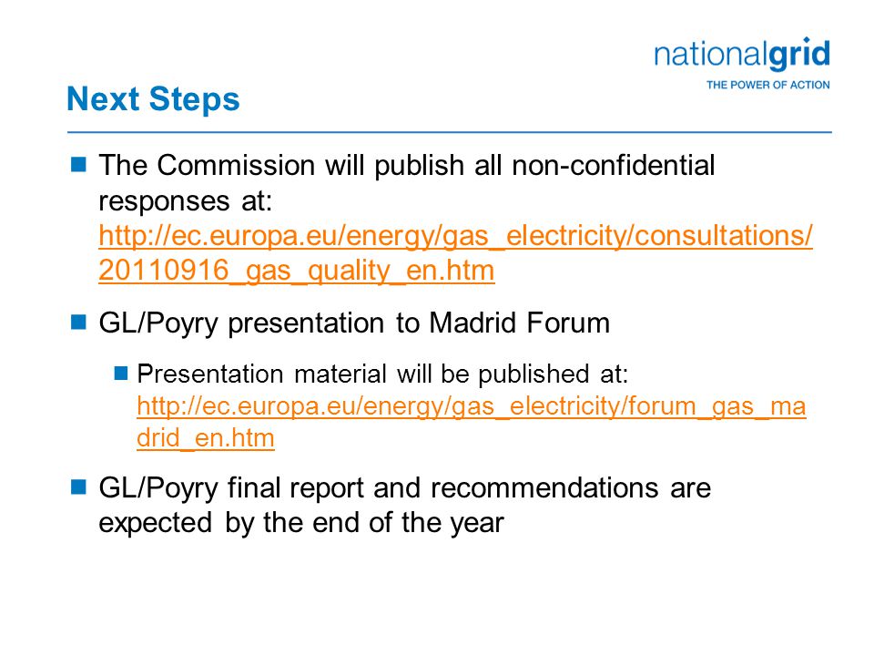 Next Steps  The Commission will publish all non-confidential responses at: _gas_quality_en.htm _gas_quality_en.htm  GL/Poyry presentation to Madrid Forum  Presentation material will be published at:   drid_en.htm   drid_en.htm  GL/Poyry final report and recommendations are expected by the end of the year