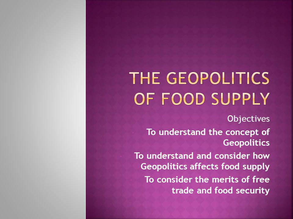 Objectives To understand the concept of Geopolitics To understand and consider how Geopolitics affects food supply To consider the merits of free trade and food security