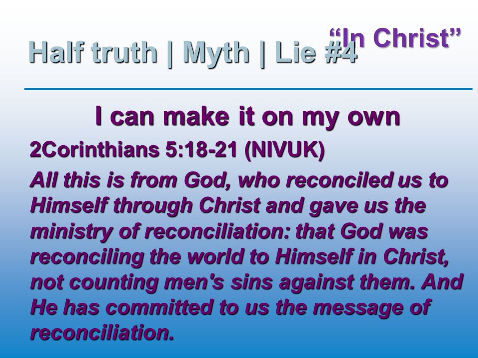 In Christ Half truth | Myth | Lie #4 I can make it on my own 2Corinthians 5:18-21 (NIVUK) All this is from God, who reconciled us to Himself through Christ and gave us the ministry of reconciliation: that God was reconciling the world to Himself in Christ, not counting men s sins against them.