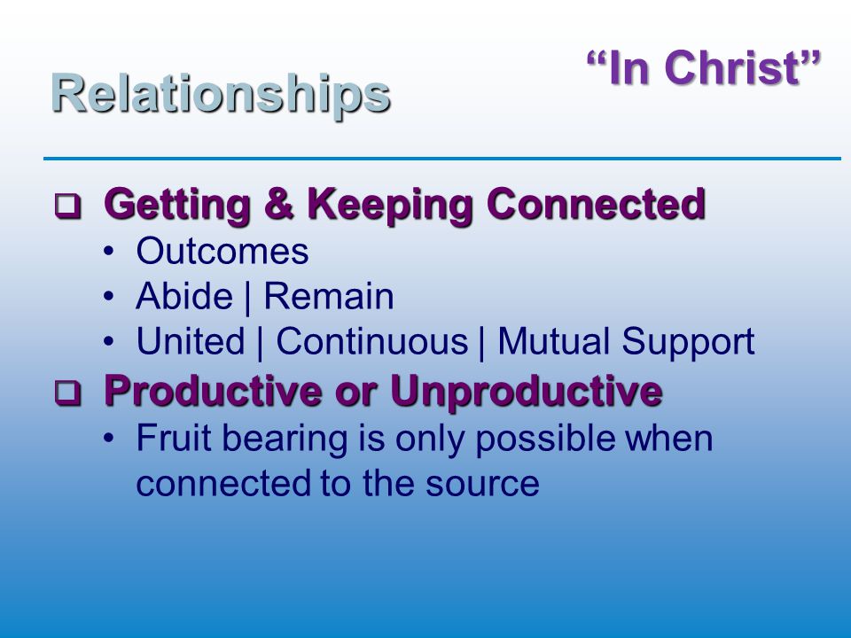 In Christ Relationships  Getting & Keeping Connected Outcomes Abide | Remain United | Continuous | Mutual Support  Productive or Unproductive Fruit bearing is only possible when connected to the source