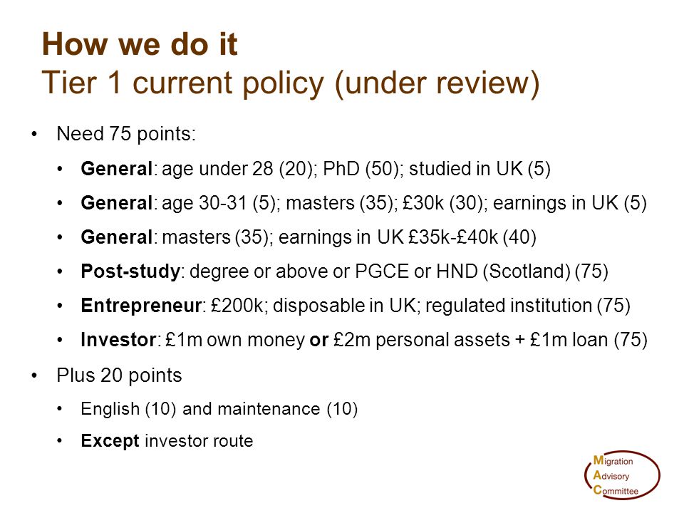 Need 75 points: General: age under 28 (20); PhD (50); studied in UK (5) General: age (5); masters (35); £30k (30); earnings in UK (5) General: masters (35); earnings in UK £35k-£40k (40) Post-study: degree or above or PGCE or HND (Scotland) (75) Entrepreneur: £200k; disposable in UK; regulated institution (75) Investor: £1m own money or £2m personal assets + £1m loan (75) Plus 20 points English (10) and maintenance (10) Except investor route How we do it Tier 1 current policy (under review)