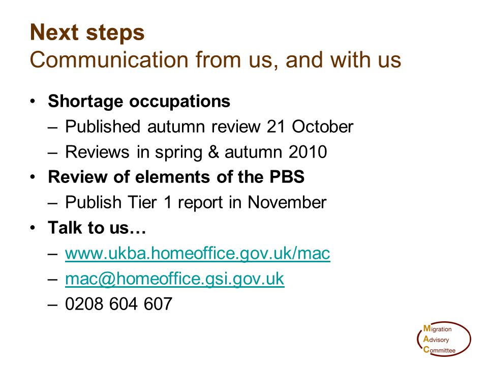 Shortage occupations –Published autumn review 21 October –Reviews in spring & autumn 2010 Review of elements of the PBS –Publish Tier 1 report in November Talk to us… –  – Next steps Communication from us, and with us