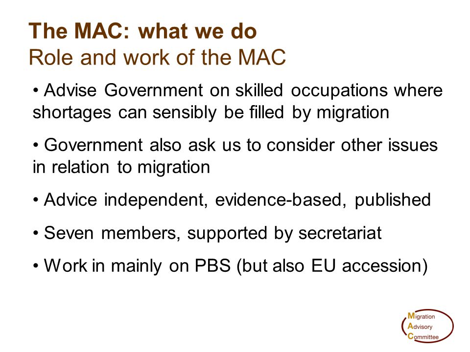 Advise Government on skilled occupations where shortages can sensibly be filled by migration Government also ask us to consider other issues in relation to migration Advice independent, evidence-based, published Seven members, supported by secretariat Work in mainly on PBS (but also EU accession) The MAC: what we do Role and work of the MAC