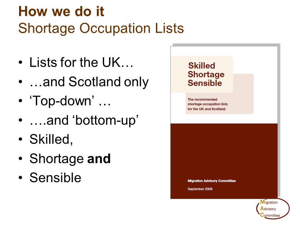 How we do it Shortage Occupation Lists Lists for the UK… …and Scotland only ‘Top-down’ … ….and ‘bottom-up’ Skilled, Shortage and Sensible