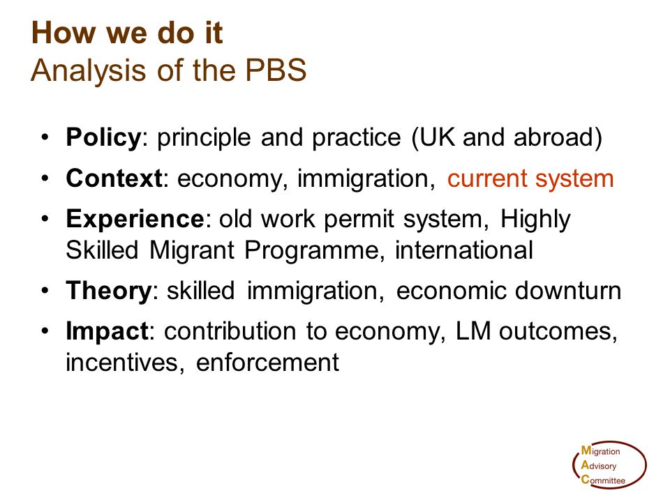 How we do it Analysis of the PBS Policy: principle and practice (UK and abroad) Context: economy, immigration, current system Experience: old work permit system, Highly Skilled Migrant Programme, international Theory: skilled immigration, economic downturn Impact: contribution to economy, LM outcomes, incentives, enforcement