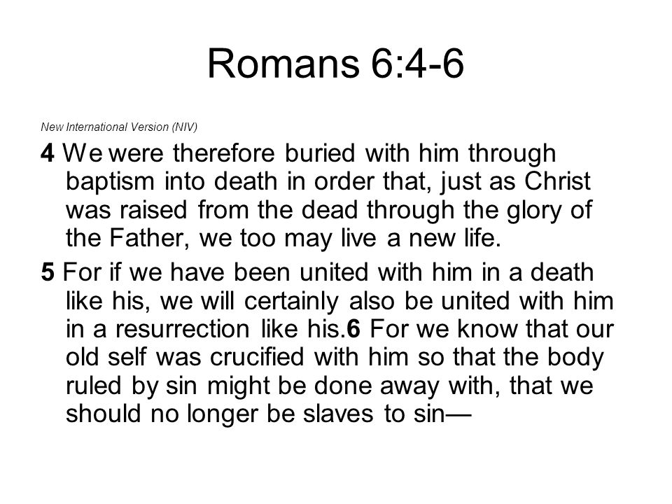 Romans 6:4-6 New International Version (NIV) 4 We were therefore buried with him through baptism into death in order that, just as Christ was raised from the dead through the glory of the Father, we too may live a new life.