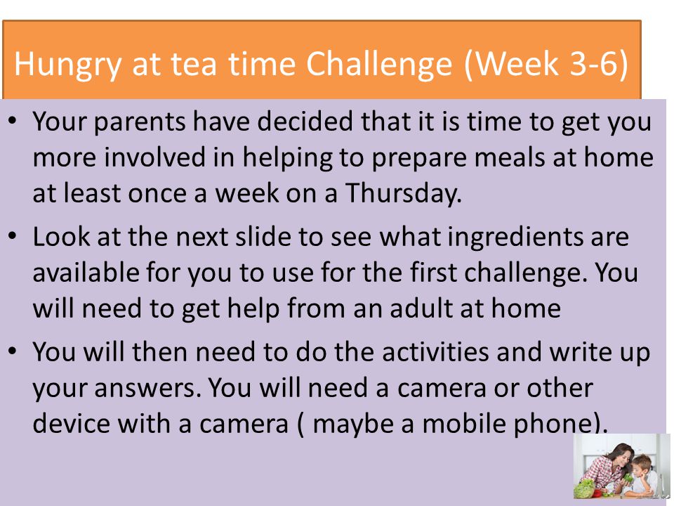 Hungry at tea time Challenge (Week 3-6) Your parents have decided that it is time to get you more involved in helping to prepare meals at home at least once a week on a Thursday.