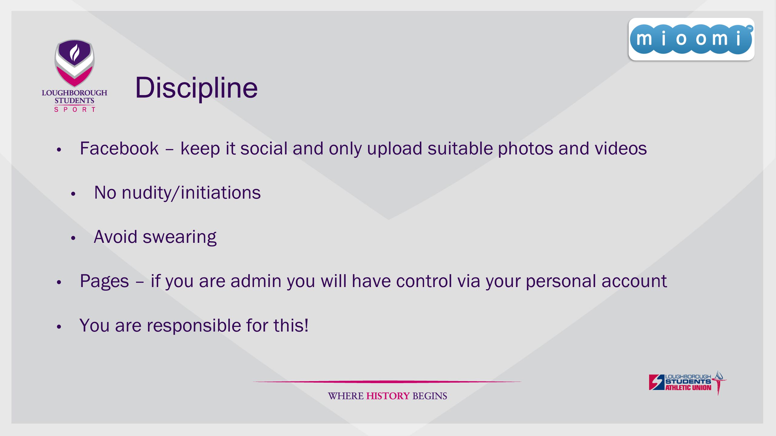 Discipline Facebook – keep it social and only upload suitable photos and videos No nudity/initiations Avoid swearing Pages – if you are admin you will have control via your personal account You are responsible for this!