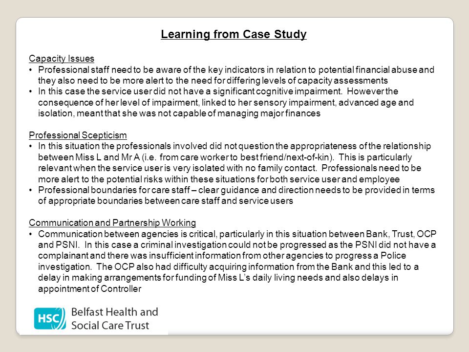 Learning from Case Study Capacity Issues Professional staff need to be aware of the key indicators in relation to potential financial abuse and they also need to be more alert to the need for differing levels of capacity assessments In this case the service user did not have a significant cognitive impairment.
