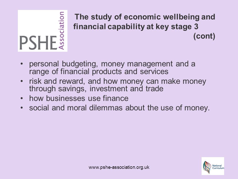 The study of economic wellbeing and financial capability at key stage 3 (cont) personal budgeting, money management and a range of financial products and services risk and reward, and how money can make money through savings, investment and trade how businesses use finance social and moral dilemmas about the use of money.