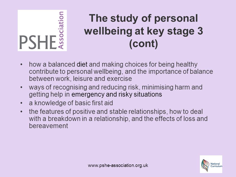 The study of personal wellbeing at key stage 3 (cont) how a balanced diet and making choices for being healthy contribute to personal wellbeing, and the importance of balance between work, leisure and exercise ways of recognising and reducing risk, minimising harm and getting help in emergency and risky situations a knowledge of basic first aid the features of positive and stable relationships, how to deal with a breakdown in a relationship, and the effects of loss and bereavement