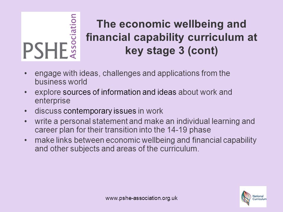 The economic wellbeing and financial capability curriculum at key stage 3 (cont) engage with ideas, challenges and applications from the business world explore sources of information and ideas about work and enterprise discuss contemporary issues in work write a personal statement and make an individual learning and career plan for their transition into the phase make links between economic wellbeing and financial capability and other subjects and areas of the curriculum.