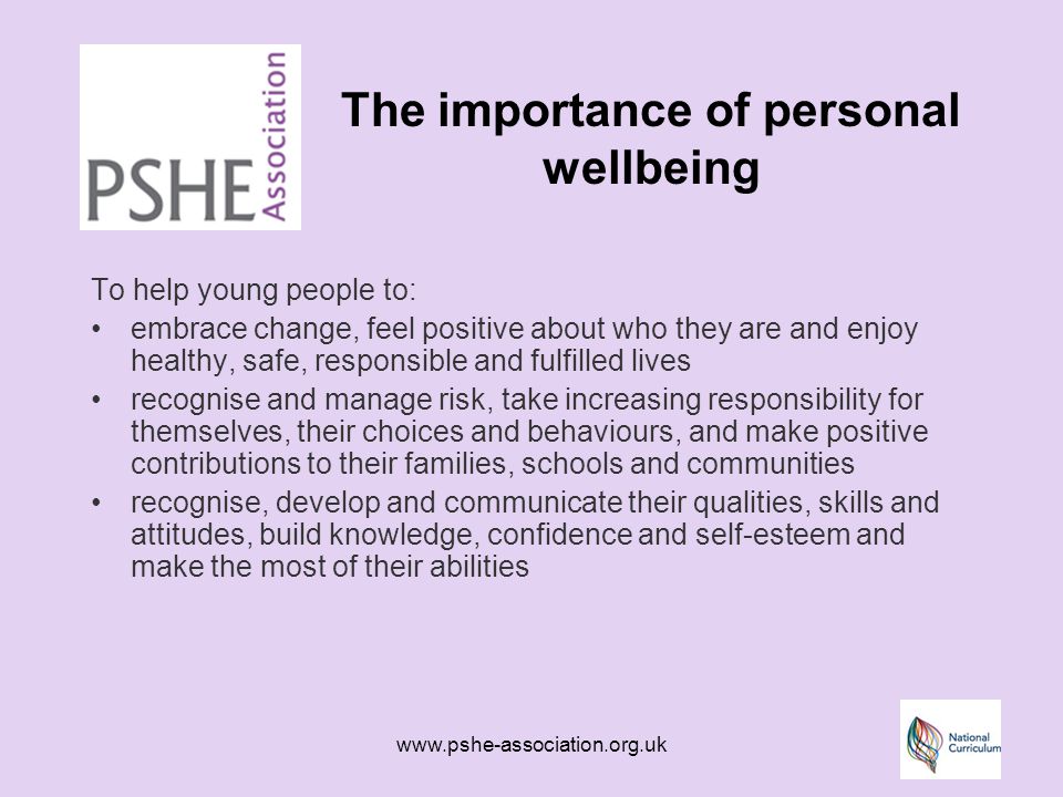 The importance of personal wellbeing To help young people to: embrace change, feel positive about who they are and enjoy healthy, safe, responsible and fulfilled lives recognise and manage risk, take increasing responsibility for themselves, their choices and behaviours, and make positive contributions to their families, schools and communities recognise, develop and communicate their qualities, skills and attitudes, build knowledge, confidence and self-esteem and make the most of their abilities