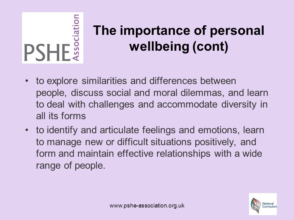 The importance of personal wellbeing (cont) to explore similarities and differences between people, discuss social and moral dilemmas, and learn to deal with challenges and accommodate diversity in all its forms to identify and articulate feelings and emotions, learn to manage new or difficult situations positively, and form and maintain effective relationships with a wide range of people.