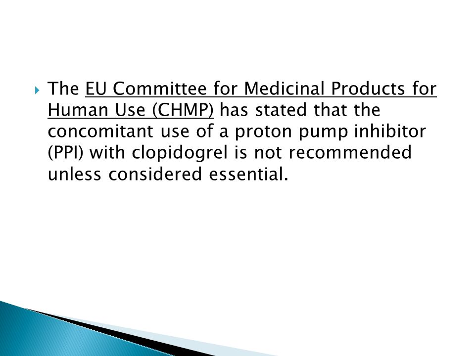  The EU Committee for Medicinal Products for Human Use (CHMP) has stated that the concomitant use of a proton pump inhibitor (PPI) with clopidogrel is not recommended unless considered essential.