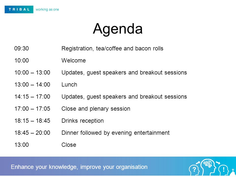 Agenda 09:30Registration, tea/coffee and bacon rolls 10:00Welcome 10:00 – 13:00Updates, guest speakers and breakout sessions 13:00 – 14:00Lunch 14:15 – 17:00Updates, guest speakers and breakout sessions 17:00 – 17:05Close and plenary session 18:15 – 18:45Drinks reception 18:45 – 20:00Dinner followed by evening entertainment 13:00Close Enhance your knowledge, improve your organisation