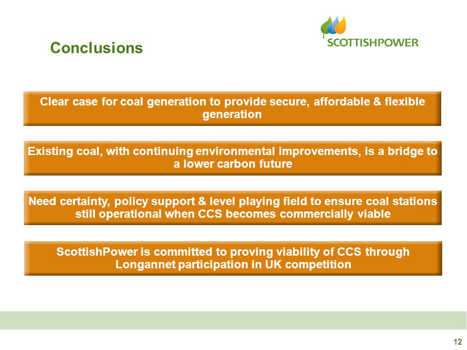 Clear case for coal generation to provide secure, affordable & flexible generation Need certainty, policy support & level playing field to ensure coal stations still operational when CCS becomes commercially viable Existing coal, with continuing environmental improvements, is a bridge to a lower carbon future ScottishPower is committed to proving viability of CCS through Longannet participation in UK competition Conclusions 12