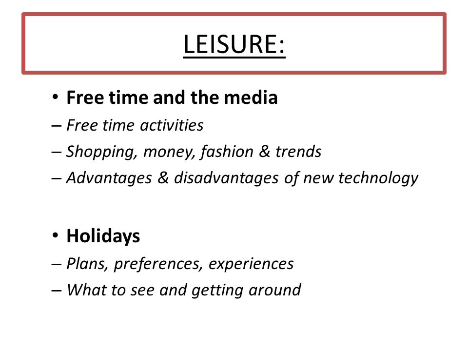 LEISURE: Free time and the media – Free time activities – Shopping, money, fashion & trends – Advantages & disadvantages of new technology Holidays – Plans, preferences, experiences – What to see and getting around