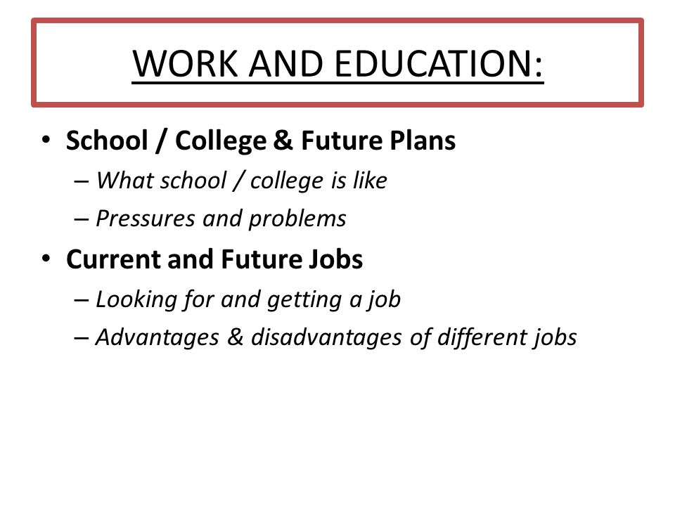 WORK AND EDUCATION: School / College & Future Plans – What school / college is like – Pressures and problems Current and Future Jobs – Looking for and getting a job – Advantages & disadvantages of different jobs