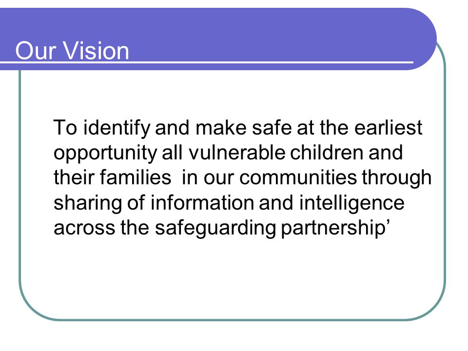 Our Vision To identify and make safe at the earliest opportunity all vulnerable children and their families in our communities through sharing of information and intelligence across the safeguarding partnership’