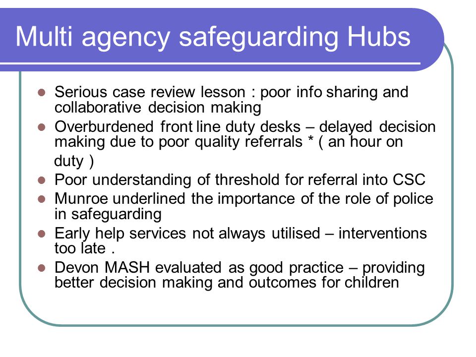 Multi agency safeguarding Hubs Serious case review lesson : poor info sharing and collaborative decision making Overburdened front line duty desks – delayed decision making due to poor quality referrals * ( an hour on duty ) Poor understanding of threshold for referral into CSC Munroe underlined the importance of the role of police in safeguarding Early help services not always utilised – interventions too late.