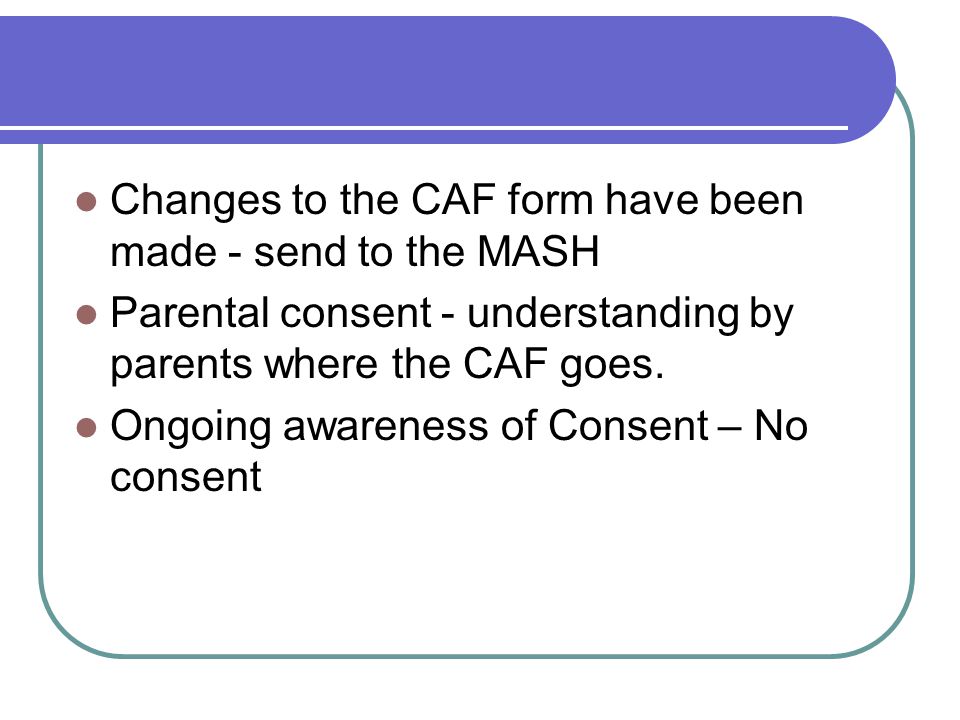 Changes to the CAF form have been made - send to the MASH Parental consent - understanding by parents where the CAF goes.