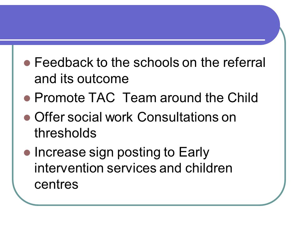 Feedback to the schools on the referral and its outcome Promote TAC Team around the Child Offer social work Consultations on thresholds Increase sign posting to Early intervention services and children centres