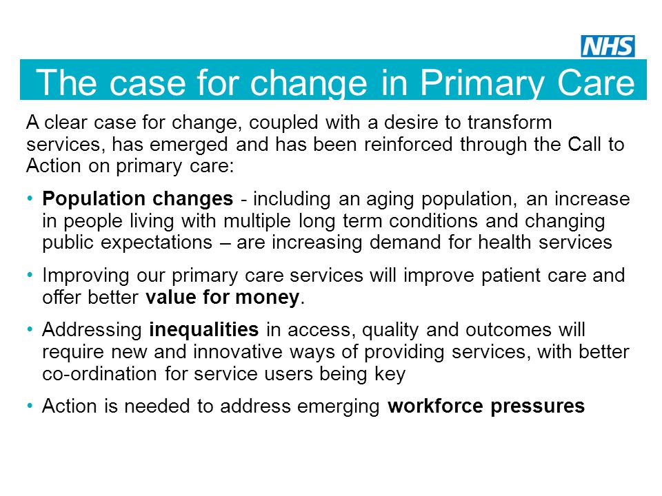 The case for change in Primary Care A clear case for change, coupled with a desire to transform services, has emerged and has been reinforced through the Call to Action on primary care: Population changes - including an aging population, an increase in people living with multiple long term conditions and changing public expectations – are increasing demand for health services Improving our primary care services will improve patient care and offer better value for money.