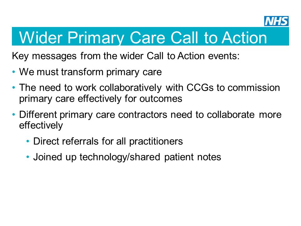 Wider Primary Care Call to Action Key messages from the wider Call to Action events: We must transform primary care The need to work collaboratively with CCGs to commission primary care effectively for outcomes Different primary care contractors need to collaborate more effectively Direct referrals for all practitioners Joined up technology/shared patient notes