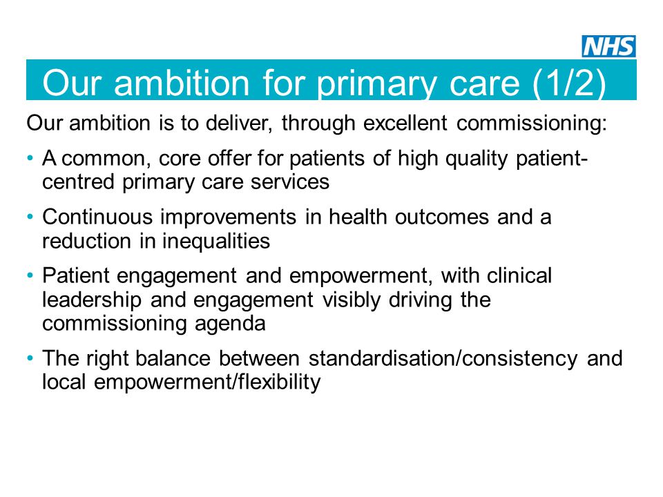 Our ambition for primary care (1/2) Our ambition is to deliver, through excellent commissioning: A common, core offer for patients of high quality patient- centred primary care services Continuous improvements in health outcomes and a reduction in inequalities Patient engagement and empowerment, with clinical leadership and engagement visibly driving the commissioning agenda The right balance between standardisation/consistency and local empowerment/flexibility