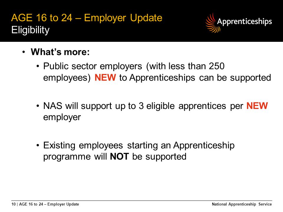10 | AGE 16 to 24 – Employer Update AGE 16 to 24 – Employer Update Eligibility National Apprenticeship Service What’s more: Public sector employers (with less than 250 employees) NEW to Apprenticeships can be supported NAS will support up to 3 eligible apprentices per NEW employer Existing employees starting an Apprenticeship programme will NOT be supported