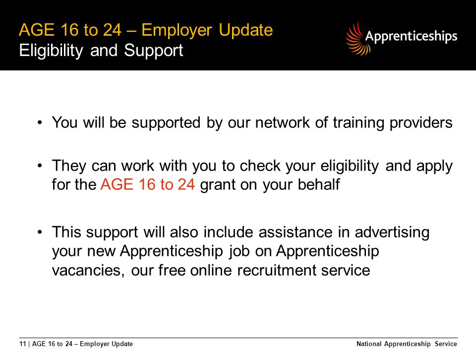 11 | AGE 16 to 24 – Employer Update AGE 16 to 24 – Employer Update Eligibility and Support National Apprenticeship Service You will be supported by our network of training providers They can work with you to check your eligibility and apply for the AGE 16 to 24 grant on your behalf This support will also include assistance in advertising your new Apprenticeship job on Apprenticeship vacancies, our free online recruitment service