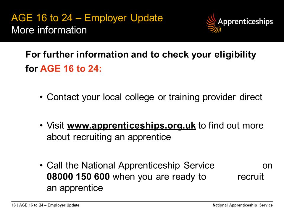 16 | AGE 16 to 24 – Employer Update AGE 16 to 24 – Employer Update More information National Apprenticeship Service For further information and to check your eligibility for AGE 16 to 24: Contact your local college or training provider direct Visit   to find out more about recruiting an apprenticewww.apprenticeships.org.uk Call the National Apprenticeship Service on when you are ready to recruit an apprentice