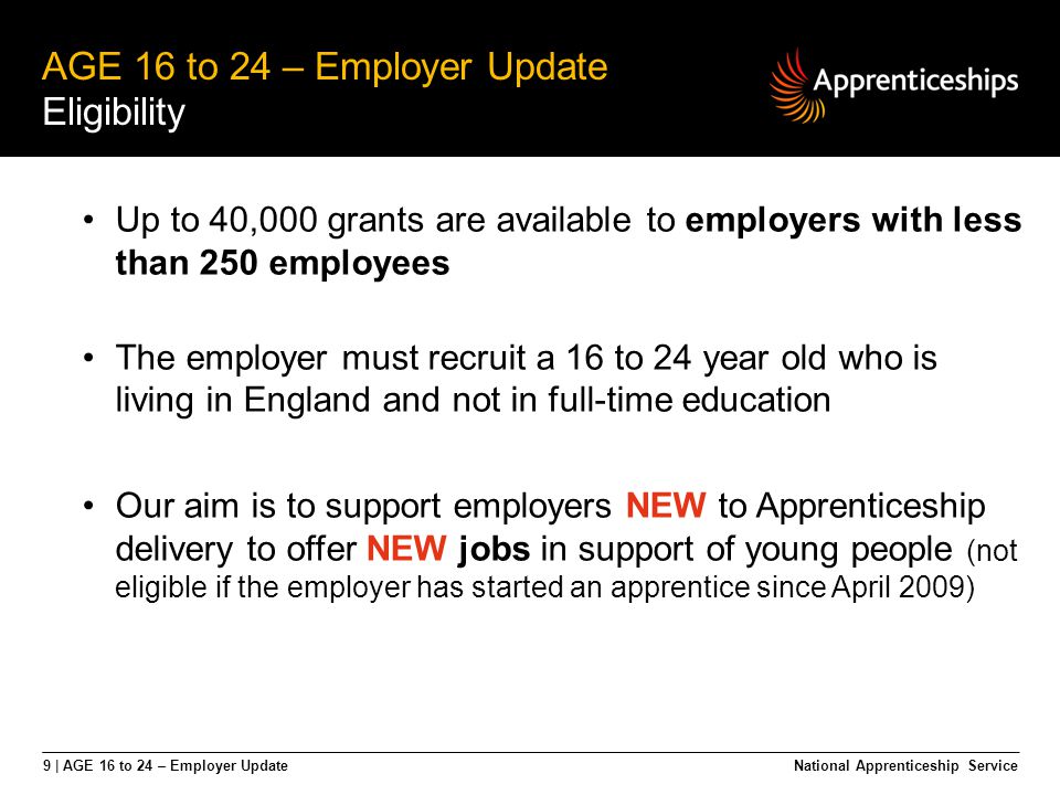 9 | AGE 16 to 24 – Employer Update AGE 16 to 24 – Employer Update Eligibility National Apprenticeship Service Up to 40,000 grants are available to employers with less than 250 employees The employer must recruit a 16 to 24 year old who is living in England and not in full-time education Our aim is to support employers NEW to Apprenticeship delivery to offer NEW jobs in support of young people (not eligible if the employer has started an apprentice since April 2009)